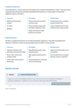 Instant Brands Inc.
Instant Brands Inc. rose to fame with the Instant Pot, a multifunctional electric cooker. They have since
expanded their product line and have established themselves as a major player in the kitchen
appliance sector on Amazon.
Features
Multi-functional electric
cookers
Air fryers
Blenders
Strengths
Strong community and loyal
customer base
Diverse product range within
the kitchen appliance niche
Highly reviewed and rated
products on Amazon
Weaknesses
Primarily known for a singular
product (Instant Pot)
Faces competition from other
multifunctional cooker brands
Breville Group
Breville is a global brand known for its high-end kitchen appliances. They offer everything from
espresso machines to ovens, ensuring quality and innovation in every product.
Features
Espresso machines with
proprietary heating technology
Smart ovens with preset
cooking modes
Juicers with cold extraction
technology
Strengths
Reputable brand with a long-
standing history
High-quality products built to
last
Strong emphasis on customer
service and warranty
Weaknesses
Higher price points than many
competitors
Some products have a steeper
learning curve for customers
Market trends
Start writing here..
Analyze current and emerging trends in your industry, such as technological changes or
customer preferences. Explain how your business will cope with all the trends.
For example, Sustainable and ethical fashion has a growing demand in the market. You can
explain how you plan on dealing with it as an Amazon FBA clothing seller.
To unlock help try Upmetrics! 
 Help tip  Amazon Fba Business Plan
Amazon Fba Business Plan | Business Plan 2023 16/50
 