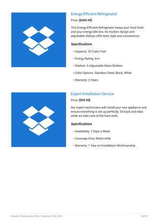 Energy-Efficient Refrigerator
Price: [$499.99]
This Energy-Efficient Refrigerator keeps your food fresh
and your energy bills low. Its modern design and
adjustable shelves offer both style and convenience.
Specifications
Capacity: 20 Cubic Feet
Energy Rating: A++
Shelves: 5 Adjustable Glass Shelves
Color Options: Stainless Steel, Black, White
Warranty: 5 Years
•
•
•
•
•
Expert Installation Service
Price: [$99.99]
Our expert technicians will install your new appliance and
ensure everything is set up perfectly. Sit back and relax
while we take care of the hard work.
Specifications
Availability: 7 Days a Week
Coverage Area: Nationwide
Warranty: 1 Year on Installation Workmanship
•
•
•


Amazon Fba Business Plan | Business Plan 2023 20/50
 