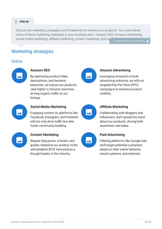 Marketing strategies
Online
Amazon SEO
By optimizing product titles,
descriptions, and backend
keywords, we ensure our products
rank higher in Amazon searches,
driving organic traffic to our
listings.

Amazon Advertising
Leveraging Amazon's in-built
advertising solutions, we will run
targeted Pay-Per-Click (PPC)
campaigns to enhance product
visibility.

Social Media Marketing
Engaging content on platforms like
Facebook, Instagram, and Pinterest
will not only drive traffic but also
foster community building.

Affiliate Marketing
Collaborating with bloggers and
influencers, we'll spread the word
about our products, driving both
awareness and sales.

Content Marketing
Regular blog posts, e-books, and
guides related to our product niche
will establish [XYZ Ventures] as a
thought leader in the industry.

Paid Advertising
Utilizing platforms like Google Ads,
we'll target potential customers
based on their online behavior,
search patterns, and interests.

Discuss the marketing strategies you’ll implement to market your products. You may include
some of these marketing strategies in your business plan—Amazon SEO, Amazon advertising,
social media marketing, affiliate marketing, content marketing, and paid advertising.
To unlock help try Upmetrics! 
 Help tip
Amazon Fba Business Plan | Business Plan 2023 25/50
 