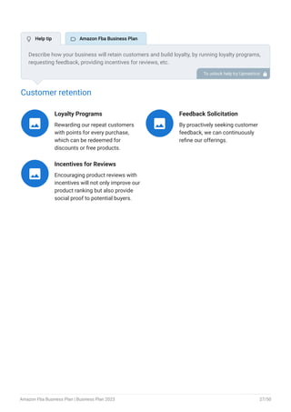 Customer retention
Loyalty Programs
Rewarding our repeat customers
with points for every purchase,
which can be redeemed for
discounts or free products.

Feedback Solicitation
By proactively seeking customer
feedback, we can continuously
refine our offerings.

Incentives for Reviews
Encouraging product reviews with
incentives will not only improve our
product ranking but also provide
social proof to potential buyers.

Describe how your business will retain customers and build loyalty, by running loyalty programs,
requesting feedback, providing incentives for reviews, etc.
To unlock help try Upmetrics! 
 Help tip  Amazon Fba Business Plan
Amazon Fba Business Plan | Business Plan 2023 27/50
 