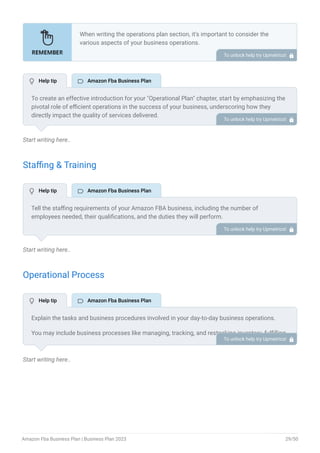 Start writing here..
Staffing & Training
Start writing here..
Operational Process
Start writing here..
When writing the operations plan section, it’s important to consider the
various aspects of your business operations.
Here are the components to include in an operations plan:
Describe the operational process.
Describe your supply chain.
Customer satisfaction.
Equipment & Machinery.
•
•
•
•
To unlock help try Upmetrics! 
To create an effective introduction for your "Operational Plan" chapter, start by emphasizing the
pivotal role of efficient operations in the success of your business, underscoring how they
directly impact the quality of services delivered.
Make it clear that operational excellence is crucial for fulfilling your commitments to customers
and ensuring optimal outcomes.
Then, briefly outline what readers can expect in this chapter, mentioning key areas you'll cover
such as staffing, operational processes, and facilities.
This introduction sets the stage by highlighting the significance of operational planning and
piques the reader's interest in the detailed insights to come.
To unlock help try Upmetrics! 
Tell the staffing requirements of your Amazon FBA business, including the number of
employees needed, their qualifications, and the duties they will perform.
Also, mention the perks you will provide to your employees. To unlock help try Upmetrics! 
Explain the tasks and business procedures involved in your day-to-day business operations.
You may include business processes like managing, tracking, and restocking inventory, fulfilling
orders, managing customer support, and so on. To unlock help try Upmetrics! 
 Help tip  Amazon Fba Business Plan
 Help tip  Amazon Fba Business Plan
 Help tip  Amazon Fba Business Plan
Amazon Fba Business Plan | Business Plan 2023 29/50
 