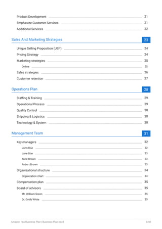 Product Development 21
Emphasize Customer Services 21
Additional Services 22
Sales And Marketing Strategies 23
Unique Selling Proposition (USP) 24
Pricing Strategy 24
Marketing strategies 25
Online 25
Sales strategies 26
Customer retention 27
Operations Plan 28
Staffing & Training 29
Operational Process 29
Quality Control 30
Shipping & Logistics 30
Technology & System 30
Management Team 31
Key managers 32
John Doe 32
Jane Doe 33
Alice Brown 33
Robert Brown 33
Organizational structure 34
Organization chart 34
Compensation plan 35
Board of advisors 35
Mr. William Green 35
Dr. Emily White 35
Amazon Fba Business Plan | Business Plan 2023 3/50
 