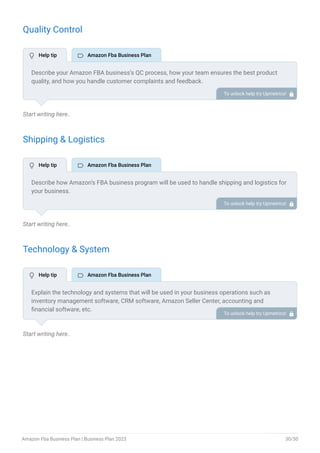 Quality Control
Start writing here..
Shipping & Logistics
Start writing here..
Technology & System
Start writing here..
Describe your Amazon FBA business’s QC process, how your team ensures the best product
quality, and how you handle customer complaints and feedback.
To unlock help try Upmetrics! 
Describe how Amazon’s FBA business program will be used to handle shipping and logistics for
your business.
To unlock help try Upmetrics! 
Explain the technology and systems that will be used in your business operations such as
inventory management software, CRM software, Amazon Seller Center, accounting and
financial software, etc.
Describe how this software and technologies will be integrated with Amazon’s FBA program.
To unlock help try Upmetrics! 
 Help tip  Amazon Fba Business Plan
 Help tip  Amazon Fba Business Plan
 Help tip  Amazon Fba Business Plan
Amazon Fba Business Plan | Business Plan 2023 30/50
 