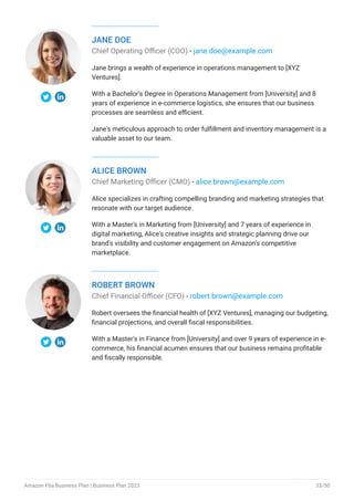 JANE DOE
Chief Operating Officer (COO) - jane.doe@example.com
Jane brings a wealth of experience in operations management to [XYZ
Ventures].
With a Bachelor's Degree in Operations Management from [University] and 8
years of experience in e-commerce logistics, she ensures that our business
processes are seamless and efficient.
Jane's meticulous approach to order fulfillment and inventory management is a
valuable asset to our team.
ALICE BROWN
Chief Marketing Officer (CMO) - alice.brown@example.com
Alice specializes in crafting compelling branding and marketing strategies that
resonate with our target audience.
With a Master's in Marketing from [University] and 7 years of experience in
digital marketing, Alice's creative insights and strategic planning drive our
brand's visibility and customer engagement on Amazon's competitive
marketplace.
ROBERT BROWN
Chief Financial Officer (CFO) - robert.brown@example.com
Robert oversees the financial health of [XYZ Ventures], managing our budgeting,
financial projections, and overall fiscal responsibilities.
With a Master's in Finance from [University] and over 9 years of experience in e-
commerce, his financial acumen ensures that our business remains profitable
and fiscally responsible.
Amazon Fba Business Plan | Business Plan 2023 33/50
 