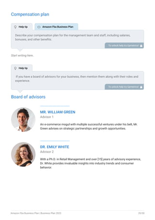 Compensation plan
Start writing here..
Board of advisors
MR. WILLIAM GREEN
Advisor 1
An e-commerce mogul with multiple successful ventures under his belt, Mr.
Green advises on strategic partnerships and growth opportunities.
DR. EMILY WHITE
Advisor 2
With a Ph.D. in Retail Management and over [15] years of advisory experience,
Dr. White provides invaluable insights into industry trends and consumer
behavior.
Describe your compensation plan for the management team and staff, including salaries,
bonuses, and other benefits.
To unlock help try Upmetrics! 
If you have a board of advisors for your business, then mention them along with their roles and
experience.
To unlock help try Upmetrics! 
 Help tip  Amazon Fba Business Plan
 Help tip
Amazon Fba Business Plan | Business Plan 2023 35/50
 