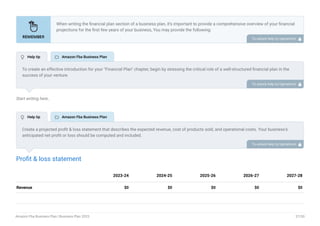 Start writing here..
Profit & loss statement
Revenue $0 $0 $0 $0 $0
2023-24 2024-25 2025-26 2026-27 2027-28
When writing the financial plan section of a business plan, it’s important to provide a comprehensive overview of your financial
projections for the first few years of your business, You may provide the following:
Introduction.
Add startup costs (for new businesses).
Profit & loss statement.
Cash Flow Statement.
Balance sheet.
Break-even analysis.
Sales forecast.
Financing needs.
•
•
•
•
•
•
•
•
To unlock help try Upmetrics! 
To create an effective introduction for your "Financial Plan" chapter, begin by stressing the critical role of a well-structured financial plan in the
success of your venture.
Emphasize how this plan serves as the foundation for sustainability and profitability while keeping your services affordable and accessible.
Mention that the upcoming section will provide detailed insights into your projected financial statements, outlining revenue streams, expenses,
and the strategic path to financial stability.
This introduction will help your readers understand the significance of the financial plan and its alignment with your mission and goals, setting
the stage for a deeper exploration of your financial strategy.
To unlock help try Upmetrics! 
Create a projected profit & loss statement that describes the expected revenue, cost of products sold, and operational costs. Your business’s
anticipated net profit or loss should be computed and included.
To unlock help try Upmetrics! 
 Help tip  Amazon Fba Business Plan
 Help tip  Amazon Fba Business Plan
Amazon Fba Business Plan | Business Plan 2023 37/50
 
