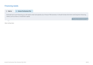 Financing needs
Start writing here..
Estimate how much financing you will need to start and operate your Amazon FBA business. It should include short-term and long-term financing
needs, such as loans or investment capital.
To unlock help try Upmetrics! 
 Help tip  Amazon Fba Business Plan
Amazon Fba Business Plan | Business Plan 2023 46/50
 