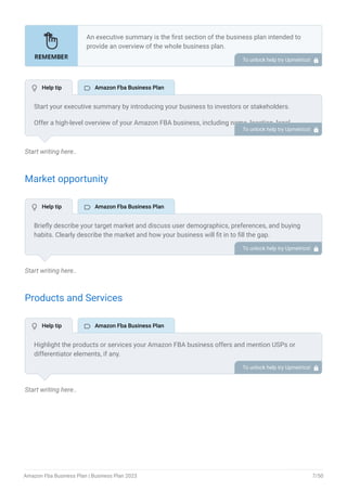 Start writing here..
Market opportunity
Start writing here..
Products and Services
Start writing here..
An executive summary is the first section of the business plan intended to
provide an overview of the whole business plan.
Generally, it is written after the entire business plan is ready. Here are some
components to add to your summary.
Introduction of your business idea.
A brief explanation of market opportunity.
An overview of your products and services.
Brief about your core team.
Financial highlights.
Call to action.
•
•
•
•
•
•
To unlock help try Upmetrics! 
Start your executive summary by introducing your business to investors or stakeholders.
Offer a high-level overview of your Amazon FBA business, including name, location, legal
structure, what products you sell or business model you follow on Amazon, and other relevant
information.
For example, mention if you’re a startup, an established Amazon FBA seller, or a traditional
seller wanting to grow on Amazon.
To unlock help try Upmetrics! 
Briefly describe your target market and discuss user demographics, preferences, and buying
habits. Clearly describe the market and how your business will fit in to fill the gap.
To unlock help try Upmetrics! 
Highlight the products or services your Amazon FBA business offers and mention USPs or
differentiator elements, if any.
To unlock help try Upmetrics! 
 Help tip  Amazon Fba Business Plan
 Help tip  Amazon Fba Business Plan
 Help tip  Amazon Fba Business Plan
Amazon Fba Business Plan | Business Plan 2023 7/50
 