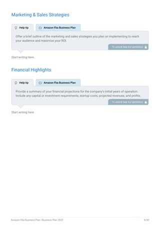 Marketing & Sales Strategies
Start writing here..
Financial Highlights
Start writing here..
Offer a brief outline of the marketing and sales strategies you plan on implementing to reach
your audience and maximize your ROI.
To unlock help try Upmetrics! 
Provide a summary of your financial projections for the company’s initial years of operation.
Include any capital or investment requirements, startup costs, projected revenues, and profits.
To unlock help try Upmetrics! 
 Help tip  Amazon Fba Business Plan
 Help tip  Amazon Fba Business Plan
Amazon Fba Business Plan | Business Plan 2023 8/50
 