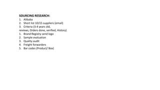 SOURCING RESEARCH:
1. Alibaba
2. Short list 10/15 suppliers (email)
3. Criteria (3-4 years old,
reviews, Orders done, verified, History)
1. Brand Registry send logo
2. Sample evaluation
3. Quality audit
4. Freight forwarders
5. Bar codes (Product/ Box)
 