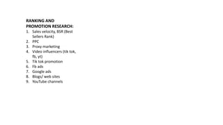 RANKING AND
PROMOTION RESEARCH:
1. Sales velocity, BSR (Best
Sellers Rank)
2. PPC
3. Proxy marketing
4. Video influencers (tik tok,
fb, yt)
5. Tik tok promotion
6. Fb ads
7. Google ads
8. Blogs/ web sites
9. YouTube channels
 