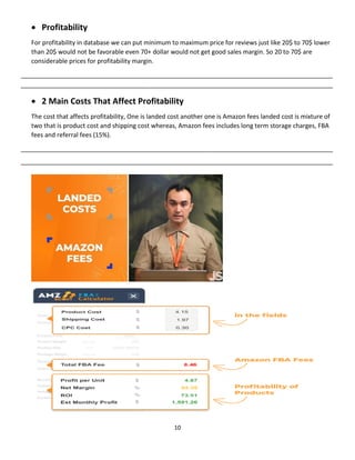 10
 Profitability
For profitability in database we can put minimum to maximum price for reviews just like 20$ to 70$ lower
than 20$ would not be favorable even 70+ dollar would not get good sales margin. So 20 to 70$ are
considerable prices for profitability margin.
__________________________________________________________________________________________
__________________________________________________________________________________________
 2 Main Costs That Affect Profitability
The cost that affects profitability, One is landed cost another one is Amazon fees landed cost is mixture of
two that is product cost and shipping cost whereas, Amazon fees includes long term storage charges, FBA
fees and referral fees (15%).
__________________________________________________________________________________________
__________________________________________________________________________________________
 
