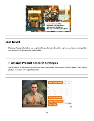 12
__________________________________________________________________________________________
__________________________________________________________________________________________
Ease to Sell
Choosing those products that are easy to sell is good choice. It must be high demand but low competition
and through that we can made good money.
__________________________________________________________________________________________
__________________________________________________________________________________________
 Amazon Product Research Strategies
The strategy is to select only top 10 products with its reviews. If they has 500 or less reviews then select a
product because it will be good selection.
__________________________________________________________________________________________
__________________________________________________________________________________________
 
