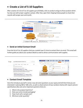 15
 Create a List of 5-10 Suppliers
After creation of a list of 5 to 10 supplier go to Ali Baba, click on product and go to those product which
has low cost with proper suppliers contact. After that, open their shipping history graph to check their
records with proper year and month.
__________________________________________________________________________________________
 Send an Initial Contact Email
From the list of 5 to 10 suppliers that you created now it’s time to contact them via email. This email will
further guide you about your product details as well as direct communication with supplier.
__________________________________________________________________________________________
 Contact Email Template
Very first introduce yourself in email, now ask some questions as your query and tell them that you are
interested in placing 300 or 500 units, as well as attach picture of your product clearly with require picture
specifications.Also ask some important questions that are:
1. What is the product lead time?
2. Does your price include packaging?
3. How much will a sample cost?
4. Minimum order quantity?
 