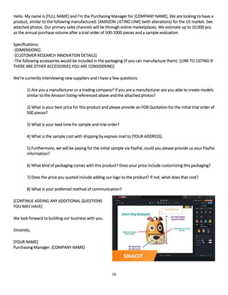 16
Hello. My name is [FULL NAME] and I'm the Purchasing Manager for [COMPANY NAME]. We are looking to have a
product, similar to the following manufactured: [AMAZON LISTING LINK] (with alterations) for the US market. See
attached photos. Our primary sales channels will be through online marketplaces. We estimate up to 10,000 pcs.
as the annual purchase volume after a trial order of 500-1000 pieces and a sample evaluation.
Specifications:
-[DIMENSIONS]
-[CUSTOMER RESEARCH INNOVATION DETAILS]
-The following accessories would be included in the packaging (if you can manufacture them): [LINK TO LISTING IF
THERE ARE OTHER ACCESSORIES YOU ARE CONSIDERING]
We're currently interviewing new suppliers and I have a few questions:
1) Are you a manufacturer or a trading company? If you are a manufacturer are you able to create models
similar to the Amazon listing referenced above and the attached photos?
2) What is your best price for this product and please provide an FOB Quotation for the initial trial order of
500 pieces?
3) What is your lead time for sample and trial order?
4) What is the sample cost with shipping by express mail to [YOUR ADDRESS].
5) Furthermore, we will be paying for the initial sample via PayPal, could you please provide us your PayPal
information?
6) What kind of packaging comes with this product? Does your price include customizing this packaging?
7) Does the price you quoted include adding our logo to the product? If not, what does that cost?
8) What is your preferred method of communication?
[CONTINUE ADDING ANY ADDITIONAL QUESTIONS
YOU MAY HAVE]
We look forward to building our business with you.
Sincerely,
[YOUR NAME]
Purchasing Manager. [COMPANY NAME]
 