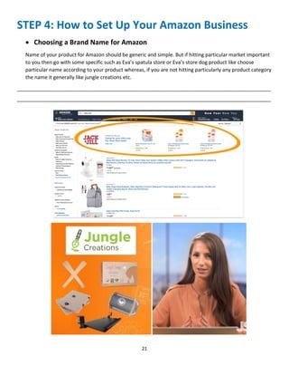 21
STEP 4: How to Set Up Your Amazon Business
 Choosing a Brand Name for Amazon
Name of your product for Amazon should be generic and simple. But if hitting particular market important
to you then go with some specific such as Eva’s spatula store or Eva’s store dog product like choose
particular name according to your product whereas, if you are not hitting particularly any product category
the name it generally like jungle creations etc.
__________________________________________________________________________________________
__________________________________________________________________________________________
 