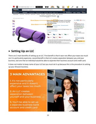 22
 Setting Up an LLC
There are 3 main benefits of setting up an LLC. First benefit is that it won not affect your taxes too much
nor it is particularly expensive, second benefit is that LLC creates separation between you and your
business, last one that an individual would be able to separate their business account and credit card.
It does not matter to keep name of your LLC but you must set it up because this is the procedure to setting
up your Amazon business.
 