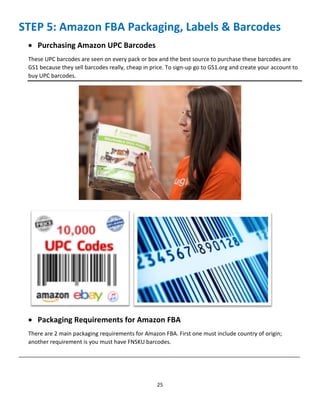 25
STEP 5: Amazon FBA Packaging, Labels & Barcodes
 Purchasing Amazon UPC Barcodes
These UPC barcodes are seen on every pack or box and the best source to purchase these barcodes are
GS1 because they sell barcodes really, cheap in price. To sign-up go to GS1.org and create your account to
buy UPC barcodes.
 Packaging Requirements for Amazon FBA
There are 2 main packaging requirements for Amazon FBA. First one must include country of origin;
another requirement is you must have FNSKU barcodes.
__________________________________________________________________________________________
 