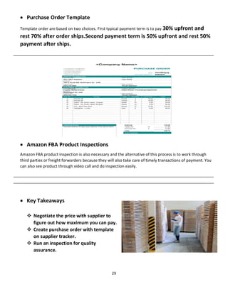 29
 Purchase Order Template
Template order are based on two choices. First typical payment term is to pay 30% upfront and
rest 70% after order ships.Second payment term is 50% upfront and rest 50%
payment after ships.
__________________________________________________________________________________________
 Amazon FBA Product Inspections
Amazon FBA product inspection is also necessary and the alternative of this process is to work through
third parties or freight forwarders because they will also take care of timely transactions of payment. You
can also see product through video call and do inspection easily.
__________________________________________________________________________________________
__________________________________________________________________________________________
 Key Takeaways
 Negotiate the price with supplier to
figure out how maximum you can pay.
 Create purchase order with template
on supplier tracker.
 Run an inspection for quality
assurance.
 