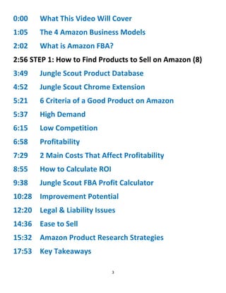 3
0:00 What This Video Will Cover
1:05 The 4 Amazon Business Models
2:02 What is Amazon FBA?
2:56 STEP 1: How to Find Products to Sell on Amazon (8)
3:49 Jungle Scout Product Database
4:52 Jungle Scout Chrome Extension
5:21 6 Criteria of a Good Product on Amazon
5:37 High Demand
6:15 Low Competition
6:58 Profitability
7:29 2 Main Costs That Affect Profitability
8:55 How to Calculate ROI
9:38 Jungle Scout FBA Profit Calculator
10:28 Improvement Potential
12:20 Legal & Liability Issues
14:36 Ease to Sell
15:32 Amazon Product Research Strategies
17:53 Key Takeaways
 