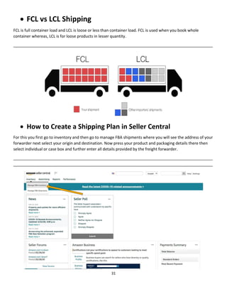 31
 FCL vs LCL Shipping
FCL is full container load and LCL is loose or less than container load. FCL is used when you book whole
container whereas, LCL is for loose products in lesser quantity.
__________________________________________________________________________________________
 How to Create a Shipping Plan in Seller Central
For this you first go to inventory and then go to manage FBA shipments where you will see the address of your
forwarder next select your origin and destination. Now press your product and packaging details there then
select individual or case box and further enter all details provided by the freight forwarder.
__________________________________________________________________________________________
__________________________________________________________________________________________
 
