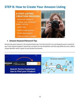33
STEP 8: How to Create Your Amazon Listing
 Amazon Keyword Research Tips
Amazon key word research is the essential step to do. First tip to do this is to use keyword scout to search for
your most relevant keyword. Second tip is to search for top competitors and also copy ASIN into scout. ASIN is
unique identifier which is given to each product by Amazon.
__________________________________________________________________________________________
 