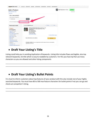 36
 Draft Your Listing’s Title
Listing could help you in avoiding duplication of keywords. Listing title includes flows and legible, also top
relevant keywords, list title which is easy to readable by customers. For this you have tip that use many
characters as you are allowed and other listing components
__________________________________________________________________________________________
__________________________________________________________________________________________
 Draft Your Listing’s Bullet Points
It is must to inform customers about top features of your product with this also include rest of your highly
searched keywords. You must have 80 to 500 max feature characters for bullet points if not you can go and
check out competitor’s listing.
__________________________________________________________________________________________
__________________________________________________________________________________________
 