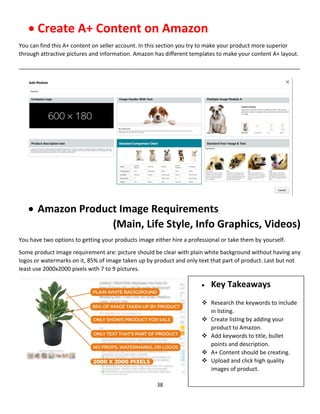 38
 Create A+ Content on Amazon
You can find this A+ content on seller account. In this section you try to make your product more superior
through attractive pictures and information. Amazon has different templates to make your content A+ layout.
__________________________________________________________________________________________
 Amazon Product Image Requirements
(Main, Life Style, Info Graphics, Videos)
You have two options to getting your products image either hire a professional or take them by yourself.
Some product image requirement are: picture should be clear with plain white background without having any
logos or watermarks on it, 85% of image taken up by product and only text that part of product. Last but not
least use 2000x2000 pixels with 7 to 9 pictures.
 Key Takeaways
 Research the keywords to include
in listing.
 Create listing by adding your
product to Amazon.
 Add keywords to title, bullet
points and description.
 A+ Content should be creating.
 Upload and click high quality
images of product.
 