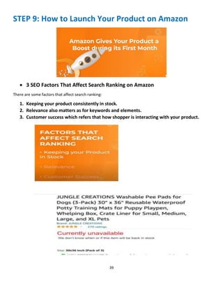 39
STEP 9: How to Launch Your Product on Amazon
 3 SEO Factors That Affect Search Ranking on Amazon
There are some factors that affect search ranking:
1. Keeping your product consistently in stock.
2. Relevance also matters as for keywords and elements.
3. Customer success which refers that how shopper is interacting with your product.
 