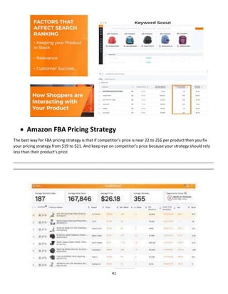 41
 Amazon FBA Pricing Strategy
The best way for FBA pricing strategy is that if competitor’s price is near 22 to 25$ per product then you fix
your pricing strategy from $19 to $21. And keep eye on competitor’s price because your strategy should rely
less than their product’s price.
__________________________________________________________________________________________
__________________________________________________________________________________________
 