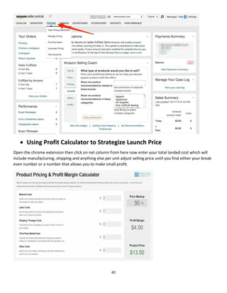 42
 Using Profit Calculator to Strategize Launch Price
Open the chrome extension then click on net column from here now enter your total landed cost which will
include manufacturing, shipping and anything else per unit adjust selling price until you find either your break
even number or a number that allows you to make small profit.
 