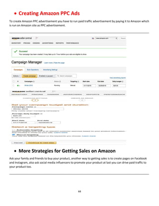 44
 Creating Amazon PPC Ads
To create Amazon PPC advertisement you have to run paid traffic advertisement by paying it to Amazon which
is run on Amazon site as PPC advertisement.
__________________________________________________________________________________________
 More Strategies for Getting Sales on Amazon
Ask your family and friends to buy your product, another way to getting sales is to create pages on Facebook
and Instagram, also ask social media influencers to promote your product at last you can drive paid traffic to
your product too.
__________________________________________________________________________________________
 