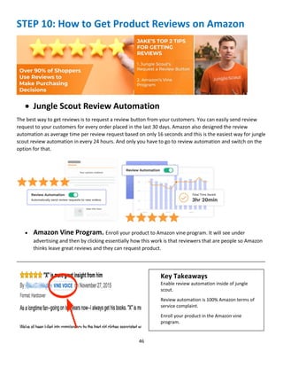 46
STEP 10: How to Get Product Reviews on Amazon
 Jungle Scout Review Automation
The best way to get reviews is to request a review button from your customers. You can easily send review
request to your customers for every order placed in the last 30 days. Amazon also designed the review
automation as average time per review request based on only 16 seconds and this is the easiest way for jungle
scout review automation in every 24 hours. And only you have to go to review automation and switch on the
option for that.
 Amazon Vine Program. Enroll your product to Amazon vine program. It will see under
advertising and then by clicking essentially how this work is that reviewers that are people so Amazon
thinks leave great reviews and they can request product.
__________________________________________________________________________________________
Key Takeaways
Enable review automation inside of jungle
scout.
Review automation is 100% Amazon terms of
service complaint.
Enroll your product in the Amazon vine
program.
 
