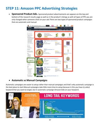 47
STEP 11: Amazon PPC Advertising Strategies
 Sponsored Product Ads. Sponsored product advertisements are appears on the top and
bottom of the research results page as well as in the product’s listings as with all types of PPC you are
only charged when someone clicks on your ads.There are two types of sponsored product campaigns
that are automatic and manual.
 Automatic vs Manual Campaigns
Automatic campaigns are easier to setup rather than manual campaigns and that’s why automatic campaign is
the best place to start.Manual campaigns take little more time to setup because in this you have to select
keyword that you want to target, but in automatic campaign Amazon bids on your keyword.
 