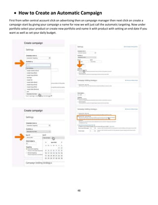 48
 How to Create an Automatic Campaign
First from seller central account click on advertising then on campaign manager then next click on create a
campaign start by giving your campaign a name for now we will just call the automatic targeting. Now under
portfolio select your product or create new portfolio and name it with product with setting an end date if you
want as well as set your daily budget.
 