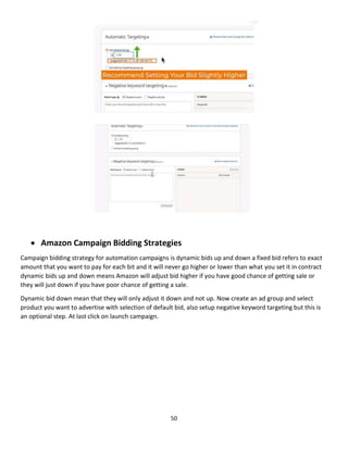 50
 Amazon Campaign Bidding Strategies
Campaign bidding strategy for automation campaigns is dynamic bids up and down a fixed bid refers to exact
amount that you want to pay for each bit and it will never go higher or lower than what you set it in contract
dynamic bids up and down means Amazon will adjust bid higher if you have good chance of getting sale or
they will just down if you have poor chance of getting a sale.
Dynamic bid down mean that they will only adjust it down and not up. Now create an ad group and select
product you want to advertise with selection of default bid, also setup negative keyword targeting but this is
an optional step. At last click on launch campaign.
 