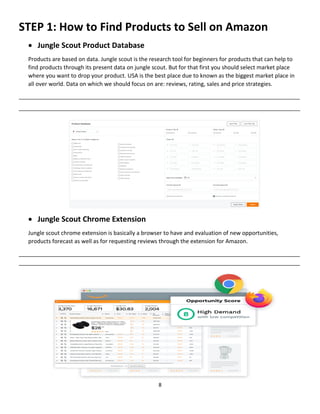 8
STEP 1: How to Find Products to Sell on Amazon
 Jungle Scout Product Database
Products are based on data. Jungle scout is the research tool for beginners for products that can help to
find products through its present data on jungle scout. But for that first you should select market place
where you want to drop your product. USA is the best place due to known as the biggest market place in
all over world. Data on which we should focus on are: reviews, rating, sales and price strategies.
__________________________________________________________________________________________
__________________________________________________________________________________________
 Jungle Scout Chrome Extension
Jungle scout chrome extension is basically a browser to have and evaluation of new opportunities,
products forecast as well as for requesting reviews through the extension for Amazon.
__________________________________________________________________________________________
__________________________________________________________________________________________
 