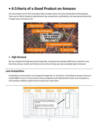 9
 6 Criteria of a Good Product on Amazon
Very first thing is to list 10 to 15 product ideas on paper which you have already been thinking about.
There are 6 criteria’s based on high demand, low-competitions, profitability, and improvement potential,
no legal issues and easy to sell.
 High Demand
We can recognize the high demand through data. A product that indicates 300 three hundred or more
than that units per month and 10 (ten) or more than 10 sales per day is probably high on demand.
__________________________________________________________________________________________
Low Competition
Competitions of any product can recognize through the no. of reviews. If according to reviews revenue is
nearby 3000 or less it is more chances of low competition with high demand. And a new innovation in
same product could be a good chance to grow your sales faster.
__________________________________________________________________________________________
 