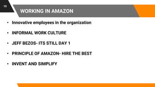 WORKING IN AMAZON
10
• Innovative employees in the organization
• INFORMAL WORK CULTURE
• JEFF BEZOS- ITS STILL DAY 1
• PRINCIPLE OF AMAZON- HIRE THE BEST
• INVENT AND SIMPLIFY
 