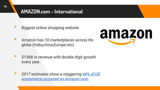 AMAZON.com - International
• Biggest online shopping website
• Amazon has 10 marketplaces across the
globe (India,china,Europe etc)
• $136B in revenue with double digit growth
every year.
• 2017 estimates show a staggering 44% of US
ecommerce occurred on Amazon.com.
16
 