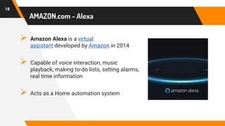 AMAZON.com - Alexa
 Amazon Alexa is a virtual
assistant developed by Amazon in 2014
 Capable of voice interaction, music
playback, making to-do lists, setting alarms,
real time information
 Acts as a Home automation system
18
 