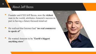 About Jeff Bezos
▸ Founder and CEO Jeff Bezos, now the richest
man in the world, attributes Amazon's success in
part to having a future-focused mind-set
▸ He realized that Internet had “no real commerce
to speak of”
▸ He wanted Amazon to be "Earth's biggest
anything store”
6
 