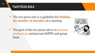 TWO PIZZA RULE
▸ The two pizza rule is a guideline for limiting
the number of attendees at a meeting
▸ The goal of the two pizza rule is to increase
productivity and prevent HiPPO and group
think
8
 