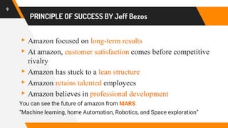 PRINCIPLE OF SUCCESS BY Jeff Bezos
▸Amazon focused on long-term results
▸At amazon, customer satisfaction comes before competitive
rivalry
▸Amazon has stuck to a lean structure
▸Amazon retains talented employees
▸Amazon believes in professional development
You can see the future of amazon from MARS
“Machine learning, home Automation, Robotics, and Space exploration”
9
 