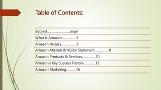 Table of Contents:
Subject…………………….page
What is Amazon……….….. 3
Amazon History………….… 5
Amazon Products & Services……….…. 10
Amazon’s Key Success Factors……….…13
Amazon Marketing………..16
Amazon Mission & Vision Statement…………… 8
 