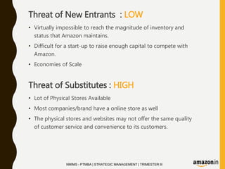 Threat of New Entrants : LOW
• Virtually impossible to reach the magnitude of inventory and
status that Amazon maintains.
• Difficult for a start-up to raise enough capital to compete with
Amazon.
• Economies of Scale
Threat of Substitutes : HIGH
• Lot of Physical Stores Available
• Most companies/brand have a online store as well
• The physical stores and websites may not offer the same quality
of customer service and convenience to its customers.
NMIMS - PTMBA | STRATEGIC MANAGEMENT | TRIMESTER III
 