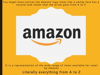 I t i s a r e p r e s e n t a t i o n o f t h e w i d e r a n g e o f i t e m s a v a i l a b l e f o r r e t a i l
b y A m a z o n
Literally everything from A to Z
Y o u m i g h t h a v e n o t i c e s t h e A m a z o n l o g o l o o k s l i k e a s m i l e y f a c e b u t a
s e c o n d l o o k s h o w s t h a t t h e a r r o w g o e s f r o m A t o Z
 