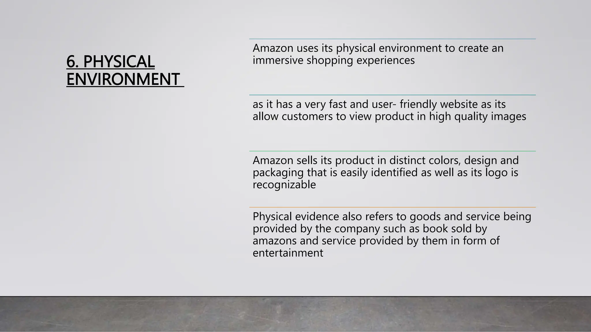 6. PHYSICAL
ENVIRONMENT
Amazon uses its physical environment to create an
immersive shopping experiences
as it has a very fast and user- friendly website as its
allow customers to view product in high quality images
Amazon sells its product in distinct colors, design and
packaging that is easily identified as well as its logo is
recognizable
Physical evidence also refers to goods and service being
provided by the company such as book sold by
amazons and service provided by them in form of
entertainment
 