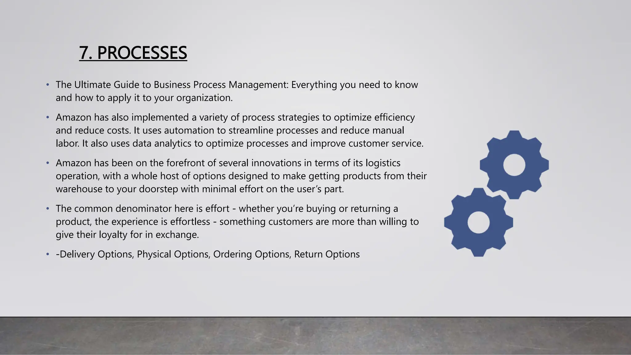 7. PROCESSES
• The Ultimate Guide to Business Process Management: Everything you need to know
and how to apply it to your organization.
• Amazon has also implemented a variety of process strategies to optimize efficiency
and reduce costs. It uses automation to streamline processes and reduce manual
labor. It also uses data analytics to optimize processes and improve customer service.
• Amazon has been on the forefront of several innovations in terms of its logistics
operation, with a whole host of options designed to make getting products from their
warehouse to your doorstep with minimal effort on the user’s part.
• The common denominator here is effort - whether you’re buying or returning a
product, the experience is effortless - something customers are more than willing to
give their loyalty for in exchange.
• -Delivery Options, Physical Options, Ordering Options, Return Options
 