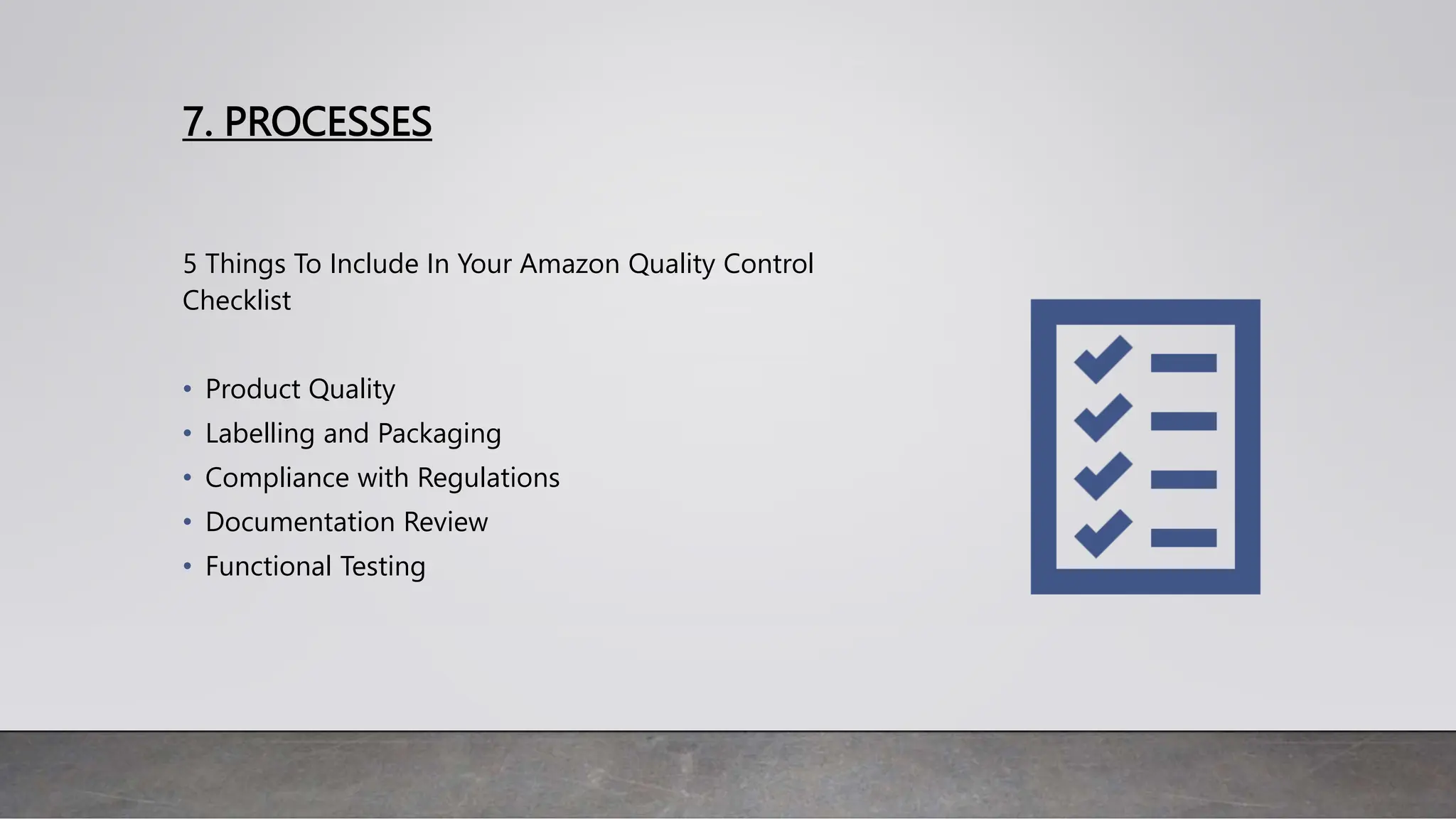 7. PROCESSES
5 Things To Include In Your Amazon Quality Control
Checklist
• Product Quality
• Labelling and Packaging
• Compliance with Regulations
• Documentation Review
• Functional Testing
 